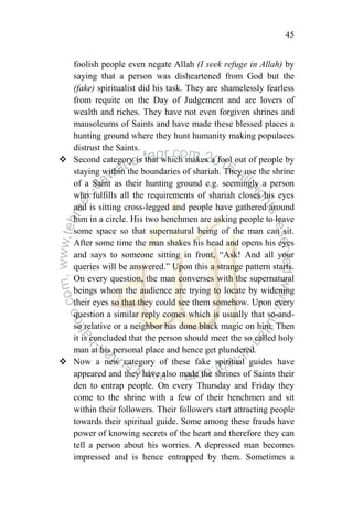 45
foolish people even negate Allah (I seek refuge in Allah) by
saying that a person was disheartened from God but the
(fake) spiritualist did his task. They are shamelessly fearless
from requite on the Day of Judgement and are lovers of
wealth and riches. They have not even forgiven shrines and
mausoleums of Saints and have made these blessed places a
hunting ground where they hunt humanity making populaces
distrust the Saints.
 Second category is that which makes a fool out of people by
staying within the boundaries of shariah. They use the shrine
of a Saint as their hunting ground e.g. seemingly a person
who fulfills all the requirements of shariah closes his eyes
and is sitting cross-legged and people have gathered around
him in a circle. His two henchmen are asking people to leave
some space so that supernatural being of the man can sit.
After some time the man shakes his head and opens his eyes
and says to someone sitting in front, “Ask! And all your
queries will be answered.” Upon this a strange pattern starts.
On every question, the man converses with the supernatural
beings whom the audience are trying to locate by widening
their eyes so that they could see them somehow. Upon every
question a similar reply comes which is usually that so-and-
so relative or a neighbor has done black magic on him. Then
it is concluded that the person should meet the so called holy
man at his personal place and hence get plundered.
 Now a new category of these fake spiritual guides have
appeared and they have also made the shrines of Saints their
den to entrap people. On every Thursday and Friday they
come to the shrine with a few of their henchmen and sit
within their followers. Their followers start attracting people
towards their spiritual guide. Some among these frauds have
power of knowing secrets of the heart and therefore they can
tell a person about his worries. A depressed man becomes
impressed and is hence entrapped by them. Sometimes a
 