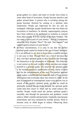 46
group gathers at a place and starts to invoke Ism-e-Zaat or
some other kind of invocation. People become attentive and
gather around them. A person who is invoking among the
group becomes frenzied by coming in a spiritual state
temporarily. People get impressed by this act and are
entrapped. Although, people should know that true Saints do
invocation in loneliness. In shariah, supererogatory prayers
have been ordered to be performed in isolation to conceal
from other people. It is the saying of the Holy Prophet, “Do
not make a graveyard of your homes.” Sacred Companions
asked the Holy Prophet “How?” He said, “Say sunnats44
and
supererogatory prayers in your homes.”
 In these circumstances, it is easy to say that the perfect
spiritual guide cannot be found in this age of fraud. Similarly,
it is not difficult to say that in these times a truthful devotee
is not easy to find. Though there are a lot of devotees but
they visit their spiritual guide so they could invoke blessings
for themselves or for attainment of talismans. This behavior
is not correct as for such worldly affairs one does not entrust
himself to a spiritual guide. The need for the spiritual guide
is for inward correction, purification of nafs, clarity of heart
and for the enlightenment of the soul. The perfect spiritual
guide makes a truthful devotee cross the path of Faqr, station
after station and eventually takes him closest to Allah. In the
past as compared to contemporary times every person was in
search of the perfect spiritual guide, so that he could be
spiritually trained, his servitude towards the spiritual guide
could lead him closer to Allah and he could achieve His
marifat. People would reach the perfect spiritual guide‟s
assembly and through his persuasion and guidance would
achieve Allah‟s marifat and proximity. Gradually man became
materialistic and were ensnared by worldly desires. Wish to
become close to Allah began to reduce. Observing these
44
Sunnats are additional prayers performed by the Holy Prophet.
 