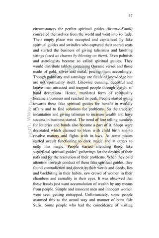 47
circumstances the perfect spiritual guides (Insan-e-Kamil)
concealed themselves from the world and went into solitude.
Their empty place was occupied and capitalized by fake
spiritual guides and swindles who captured their sacred seats
and started the business of giving talismans and knotting
strings (used as charms by blowing on them). Even palmists
and astrologists became so called spiritual guides. They
would distribute tablets containing Quranic verses and those
made of gold, silver and metal, pricing them accordingly.
Though palmistry and astrology are fields of knowledge but
are not spirituality itself. Likewise cunning, deceitful and
knave men attracted and trapped people through sleight of
hand deceptions. Hence, mutilated form of spirituality
became a business and reached its peak. People started going
towards these fake spiritual guides for benefit in worldly
affairs and to find solutions for problems. So the trade of
incantation and giving talisman to increase wealth and have
success in business started. The trend of fore telling numbers
for lotteries and bonds also became a part of it. Shops were
decorated which claimed to bless with child birth and to
resolve matters and fights with in-laws. At some places
started occult functioning to dark magic and at others to
undo this magic. People started attending these fake
superficial spiritual guides‟ gatherings for the desires of their
nafs and for the resolution of their problems. When they paid
attention towards conduct of these fake spiritual guides, they
found contradiction and deceit in their words and deeds, lies
and backbiting in their habits, saw crowd of women in their
chambers and carnality in their eyes. It was observed that
these frauds just want accumulation of wealth by any means
from people. Simple and innocent men and innocent women
were seen getting entrapped. Unfortunately, some people
assumed this as the actual way and manner of bona fide
Sufis. Some people who had the coincidence of visiting
 