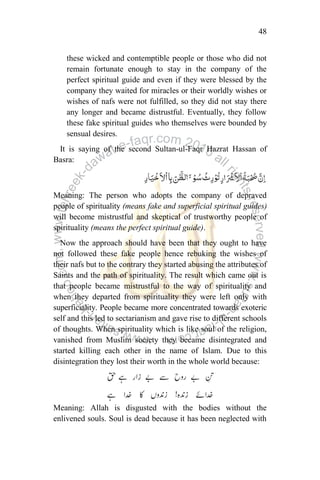 48
these wicked and contemptible people or those who did not
remain fortunate enough to stay in the company of the
perfect spiritual guide and even if they were blessed by the
company they waited for miracles or their worldly wishes or
wishes of nafs were not fulfilled, so they did not stay there
any longer and became distrustful. Eventually, they follow
these fake spiritual guides who themselves were bounded by
sensual desires.
It is saying of the second Sultan-ul-Faqr Hazrat Hassan of
Basra:
Meaning: The person who adopts the company of depraved
people of spirituality (means fake and superficial spiritual guides)
will become mistrustful and skeptical of trustworthy people of
spirituality (means the perfect spiritual guide).
Now the approach should have been that they ought to have
not followed these fake people hence rebuking the wishes of
their nafs but to the contrary they started abusing the attributes of
Saints and the path of spirituality. The result which came out is
that people became mistrustful to the way of spirituality and
when they departed from spirituality they were left only with
superficiality. People became more concentrated towards exoteric
self and this led to sectarianism and gave rise to different schools
of thoughts. When spirituality which is like soul of the religion,
vanished from Muslim society they became disintegrated and
started killing each other in the name of Islam. Due to this
disintegration they lost their worth in the whole world because:
Meaning: Allah is disgusted with the bodies without the
enlivened souls. Soul is dead because it has been neglected with
 