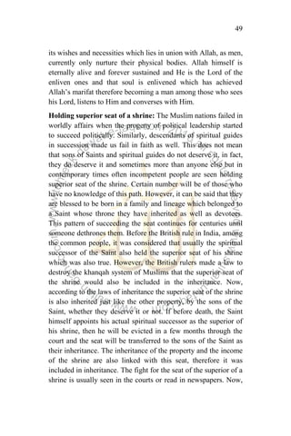 49
its wishes and necessities which lies in union with Allah, as men,
currently only nurture their physical bodies. Allah himself is
eternally alive and forever sustained and He is the Lord of the
enliven ones and that soul is enlivened which has achieved
Allah‟s marifat therefore becoming a man among those who sees
his Lord, listens to Him and converses with Him.
Holding superior seat of a shrine: The Muslim nations failed in
worldly affairs when the progeny of political leadership started
to succeed politically. Similarly, descendants of spiritual guides
in succession made us fail in faith as well. This does not mean
that sons of Saints and spiritual guides do not deserve it, in fact,
they do deserve it and sometimes more than anyone else but in
contemporary times often incompetent people are seen holding
superior seat of the shrine. Certain number will be of those who
have no knowledge of this path. However, it can be said that they
are blessed to be born in a family and lineage which belonged to
a Saint whose throne they have inherited as well as devotees.
This pattern of succeeding the seat continues for centuries until
someone dethrones them. Before the British rule in India, among
the common people, it was considered that usually the spiritual
successor of the Saint also held the superior seat of his shrine
which was also true. However, the British rulers made a law to
destroy the khanqah system of Muslims that the superior seat of
the shrine would also be included in the inheritance. Now,
according to the laws of inheritance the superior seat of the shrine
is also inherited just like the other property, by the sons of the
Saint, whether they deserve it or not. If before death, the Saint
himself appoints his actual spiritual successor as the superior of
his shrine, then he will be evicted in a few months through the
court and the seat will be transferred to the sons of the Saint as
their inheritance. The inheritance of the property and the income
of the shrine are also linked with this seat, therefore it was
included in inheritance. The fight for the seat of the superior of a
shrine is usually seen in the courts or read in newspapers. Now,
 