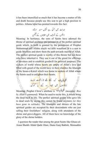 50
it has been intensified so much that it has become a matter of life
and death because people use this seat to get a high position in
politics. Allama Iqbal has pointed towards this fact:
Meaning: In heritance, the sons of Saints have adorned the
throne of spiritual guidance and persuasion of the perfect spiritual
guide which, in truth is granted by the permission of Prophet
Mohammad sall‟Allahu alayhi wa‟alihi wasallam. It is a seat to
guide Muslims and show them the path towards marifat of Allah.
The perfect spiritual guide is worthy of this throne but not those
who have inherited it. They use it out of the greed for offerings
of devotees and to establish goodwill for political purposes. The
seekers of world whose hearts are empty of Allah‟s love and
filled with greed of the world have in their clutches the khanqah
of the Insan-e-Kamil which was home to seekers of Allah where
the Saints used to enlighten their hearts.
Meaning: Prophet Christ‟s attribute is (meaning: Rise
by Allah‟s command). When he used to recite this, it would bring
the dead back to life. The perfect spiritual guides who gave life
to dead souls by saying this cannot be found anymore (or they
have gone in solitude). The khanqahs and shrines of the late
spiritual guides are occupied by their descendants who are just
selling their forefathers‟ religion, along with attendants of the
shrine and grave-diggers. All of them have no knowledge of the
glory of the shrine holders.
I question the reader that among the great Saints like Ghaus-ul-
Azam Shaikh Abdul Qadir Jilani, Daata Ganj Bakhsh, Moinuddin
 