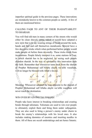 52
imperfect spiritual guide in the previous pages. These innovations
are mistakenly known to the common people as saintly. A few of
them are mentioned below:
CALLING FAQR TO ANY OF THEIR INADAPTABILITY
TO SHARIAH:
You will find old men in many corners of the streets who would
either be clean shaved, sitting naked or would have adopted a
new style that is to say wearing strings of beads around the neck,
hands and feet and call themselves mendicants. Several have a
few deceptive tricks which when performed before people would
make people sit before them devotedly. These tricks result from
incantations. People falsely interpret it as, some stations in Faqr,
in which shariah has to be neglected, by seeing such people
abandon shariah. In the way of spirituality this innovation ends
the faith. Remember that whosoever turns back from the shariah
of Prophet Mohammad sall‟Allahu alayhi wa‟alihi wasallam,
will no longer be blessed with Allah‟s favour.
Meaning: Whosoever adopted the way opposite to the shariah of
Prophet Mohammad sall‟Allahu alayhi wa‟alihi wasallam will
never reach the destination.
WIN OVER BY GIVING TALISMANS:
People take keen interest in breaking relationships and creating
bonds through talismans. Talismans are used to win over people
to ultimately exploit them and bring them under subjugation.
They are also used to bring a person‟s enemy under charm to
break the enemy‟s relationships with his loved ones. It also
includes making dummies of enemies and inserting needles in
them. All of these are occult undertakings and are hence Satanic.
 
