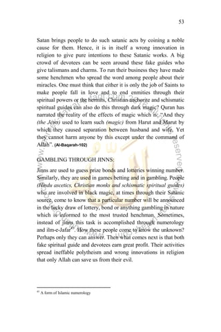 53
Satan brings people to do such satanic acts by coining a noble
cause for them. Hence, it is in itself a wrong innovation in
religion to give pure intentions to these Satanic works. A big
crowd of devotees can be seen around these fake guides who
give talismans and charms. To run their business they have made
some henchmen who spread the word among people about their
miracles. One must think that either it is only the job of Saints to
make people fall in love and to end enmities through their
spiritual powers or the hermits, Christian anchorite and schismatic
spiritual guides can also do this through dark magic? Quran has
narrated the reality of the effects of magic which is: “And they
(the Jews) used to learn such (magic) from Harut and Marut by
which they caused separation between husband and wife. Yet
they cannot harm anyone by this except under the command of
Allah”. (Al-Baqarah-102)
GAMBLING THROUGH JINNS:
Jinns are used to guess prize bonds and lotteries winning number.
Similarly, they are used in games betting and in gambling. People
(Hindu ascetics, Christian monks and schismatic spiritual guides)
who are involved in black magic, at times through their Satanic
source, come to know that a particular number will be announced
in the lucky draw of lottery, bond or anything gambling in nature
which is informed to the most trusted henchman. Sometimes,
instead of jinns this task is accomplished through numerology
and ilm-e-Jafar45
. How these people come to know the unknown?
Perhaps only they can answer. Then what comes next is that both
fake spiritual guide and devotees earn great profit. Their activities
spread ineffable polytheism and wrong innovations in religion
that only Allah can save us from their evil.
45
A form of Islamic numerology
 