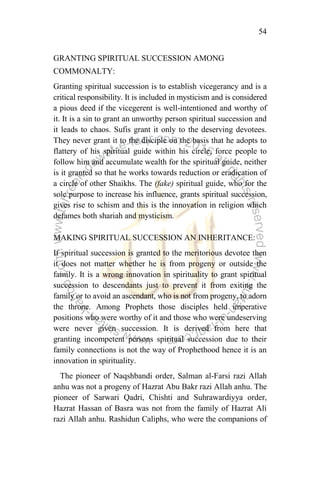 54
GRANTING SPIRITUAL SUCCESSION AMONG
COMMONALTY:
Granting spiritual succession is to establish vicegerancy and is a
critical responsibility. It is included in mysticism and is considered
a pious deed if the vicegerent is well-intentioned and worthy of
it. It is a sin to grant an unworthy person spiritual succession and
it leads to chaos. Sufis grant it only to the deserving devotees.
They never grant it to the disciple on the basis that he adopts to
flattery of his spiritual guide within his circle, force people to
follow him and accumulate wealth for the spiritual guide, neither
is it granted so that he works towards reduction or eradication of
a circle of other Shaikhs. The (fake) spiritual guide, who for the
sole purpose to increase his influence, grants spiritual succession,
gives rise to schism and this is the innovation in religion which
defames both shariah and mysticism.
MAKING SPIRITUAL SUCCESSION AN INHERITANCE:
If spiritual succession is granted to the meritorious devotee then
it does not matter whether he is from progeny or outside the
family. It is a wrong innovation in spirituality to grant spiritual
succession to descendants just to prevent it from exiting the
family or to avoid an ascendant, who is not from progeny, to adorn
the throne. Among Prophets those disciples held imperative
positions who were worthy of it and those who were undeserving
were never given succession. It is derived from here that
granting incompetent persons spiritual succession due to their
family connections is not the way of Prophethood hence it is an
innovation in spirituality.
The pioneer of Naqshbandi order, Salman al-Farsi razi Allah
anhu was not a progeny of Hazrat Abu Bakr razi Allah anhu. The
pioneer of Sarwari Qadri, Chishti and Suhrawardiyya order,
Hazrat Hassan of Basra was not from the family of Hazrat Ali
razi Allah anhu. Rashidun Caliphs, who were the companions of
 
