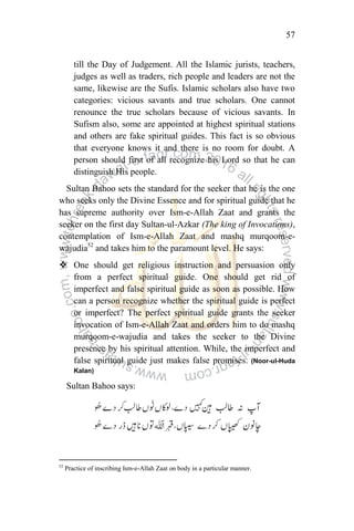 57
till the Day of Judgement. All the Islamic jurists, teachers,
judges as well as traders, rich people and leaders are not the
same, likewise are the Sufis. Islamic scholars also have two
categories: vicious savants and true scholars. One cannot
renounce the true scholars because of vicious savants. In
Sufism also, some are appointed at highest spiritual stations
and others are fake spiritual guides. This fact is so obvious
that everyone knows it and there is no room for doubt. A
person should first of all recognize his Lord so that he can
distinguish His people.
Sultan Bahoo sets the standard for the seeker that he is the one
who seeks only the Divine Essence and for spiritual guide that he
has supreme authority over Ism-e-Allah Zaat and grants the
seeker on the first day Sultan-ul-Azkar (The king of Invocations),
contemplation of Ism-e-Allah Zaat and mashq murqoom-e-
wajudia52
and takes him to the paramount level. He says:
 One should get religious instruction and persuasion only
from a perfect spiritual guide. One should get rid of
imperfect and false spiritual guide as soon as possible. How
can a person recognize whether the spiritual guide is perfect
or imperfect? The perfect spiritual guide grants the seeker
invocation of Ism-e-Allah Zaat and orders him to do mashq
murqoom-e-wajudia and takes the seeker to the Divine
presence by his spiritual attention. While, the imperfect and
false spiritual guide just makes false promises. (Noor-ul-Huda
Kalan)
Sultan Bahoo says:
52
Practice of inscribing Ism-e-Allah Zaat on body in a particular manner.
 