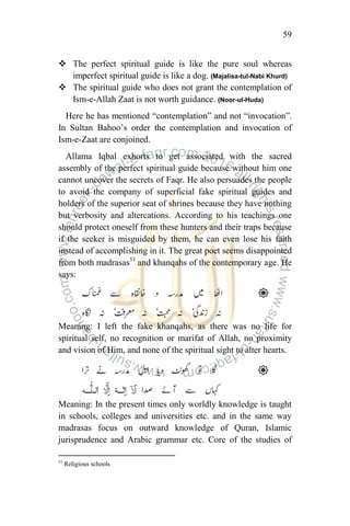 59
 The perfect spiritual guide is like the pure soul whereas
imperfect spiritual guide is like a dog. (Majalisa-tul-Nabi Khurd)
 The spiritual guide who does not grant the contemplation of
Ism-e-Allah Zaat is not worth guidance. (Noor-ul-Huda)
Here he has mentioned “contemplation” and not “invocation”.
In Sultan Bahoo‟s order the contemplation and invocation of
Ism-e-Zaat are conjoined.
Allama Iqbal exhorts to get associated with the sacred
assembly of the perfect spiritual guide because without him one
cannot uncover the secrets of Faqr. He also persuades the people
to avoid the company of superficial fake spiritual guides and
holders of the superior seat of shrines because they have nothing
but verbosity and altercations. According to his teachings one
should protect oneself from these hunters and their traps because
if the seeker is misguided by them, he can even lose his faith
instead of accomplishing in it. The great poet seems disappointed
from both madrasas53
and khanqahs of the contemporary age. He
says:
Meaning: I left the fake khanqahs, as there was no life for
spiritual self, no recognition or marifat of Allah, no proximity
and vision of Him, and none of the spiritual sight to alter hearts.
Meaning: In the present times only worldly knowledge is taught
in schools, colleges and universities etc. and in the same way
madrasas focus on outward knowledge of Quran, Islamic
jurisprudence and Arabic grammar etc. Core of the studies of
53
Religious schools
 