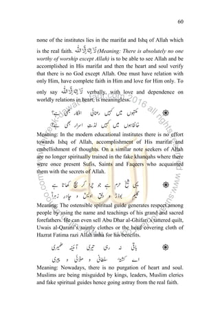 60
none of the institutes lies in the marifat and Ishq of Allah which
is the real faith. (Meaning: There is absolutely no one
worthy of worship except Allah) is to be able to see Allah and be
accomplished in His marifat and then the heart and soul verify
that there is no God except Allah. One must have relation with
only Him, have complete faith in Him and love for Him only. To
only say verbally, with love and dependence on
worldly relations in heart, is meaningless.
Meaning: In the modern educational institutes there is no effort
towards Ishq of Allah, accomplishment of His marifat and
embellishment of thoughts. On a similar note seekers of Allah
are no longer spiritually trained in the fake khanqahs where there
were once present Sufis, Saints and Faqeers who acquainted
them with the secrets of Allah.
Meaning: The ostensible spiritual guide generates respect among
people by using the name and teachings of his grand and sacred
forefathers. He can even sell Abu Dhar al-Ghifari‟s tattered quilt,
Uwais al-Qarani‟s saintly clothes or the head covering cloth of
Hazrat Fatima razi Allah anha for his benefits.
Meaning: Nowadays, there is no purgation of heart and soul.
Muslims are being misguided by kings, leaders, Muslim clerics
and fake spiritual guides hence going astray from the real faith.
 