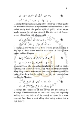 61
Meaning: In these dark ages, imperfect self-styled spiritual guides
are present in abundance everywhere in Muslim countries. A true
seeker rarely finds the perfect spiritual guide, whose sacred
hands possess the spiritual strength like the hand of Prophet
Moses which shone with a bright light.
Meaning: Allah! Where should Your seekers go for guidance in
this age of fraud where there is abundance of fake spiritual
guides and fake Faqeers.
Meaning: These fake spiritual guides plunder wealth from people
and only seek their own benefit. May Allah save the nation from
them! They want to be respectful in society by claiming to be the
guide of Muslims, but the reality is that they are impairing and
spoiling the Muslims.
Meaning: The caretakers of the shrines are embezzling the
offerings of the devotees of the late Saints. They earn respect by
trading upon the shrines of the sacred ancestors. It is even
expected from them to start selling idols owing to their lust to
earn money.
 