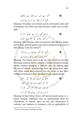 62
Meaning: Nowadays even Islamic jurists and teachers take oath
of allegiance like Sufis and make devotees which was not their
right.
Meaning: The offerings which are taken by fake spiritual guides
and by those spiritual guides who claims sainthood on account of
their lineage is like the interest54
.
Meaning: The Islamic jurist in the city has left all his activities
becoming confused and has adopted a monastic lifestyle because
Islamic scholars belonging to different sects are fighting upon
the laws of shariah, reinterpreting them and giving them many
new forms which has confused even the jurists so they have
withdrawn themselves from this unnecessary argumentation.
Meaning: In fake Sufism, there is left only outward ecstasy i.e. a
person becomes indifferent with no understanding about his
whereabouts. In shariah, there are left only intoxication to
verbosity and fondness to sermonize with no applicability of
54
Interest on borrowings is forbidden in Islam.
 