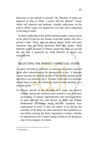 63
behaviour as per shariah to oneself. The Muslims of today are
depleted of Ishq of Allah. I cannot find the Momin55
whose
whole self, physical and spiritual, virtually endeavours on the
path to Allah, wages war against his own nafs and is engrossed
in the Ishq of Allah.
In short, leadership of the perfect spiritual guide is most crucial
in the path of Faqr but one should avoid fake guides who rob a
person‟s faith. Those who set out to search Allah with pure
intentions they are being protected from fake guides. Allah
Himself is their protector in Whose search they have set out and
the one who is protected by Allah Himself, no power can
misguide him.
SELECTING THE PERFECT SPIRITUAL GUIDE
A seeker will find no difficulty in selecting the perfect spiritual
guide after acknowledging the prerequisite to one. A beginner
cannot measure the spiritual powers of the perfect spiritual guide
and there is no necessity for it. A seeker or devotee as a beginner
should keep in view the following matters while deciding on a
spiritual guide:
(1) Present oneself in the assembly of a Saint and observe
whether during that duration there ensued or not, minimum
occurrences of Satanic apprehensions and evil suggestions,
in heart and did love and fervour of Allah and Prophet
Mohammad sall‟Allahu alayhi wa‟alihi wasallam were
experienced by him? It does not matter if on leaving the
assembly of the Saint, his state returned to the condition as it
was before meeting the Saint. Important is to know whether
he experienced even a minor change in him or not during his
stay in the company of a Saint.
55
True believer
 