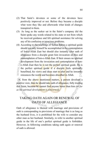 64
(2) That Saint‟s devotees or some of the devotees have
positively improved or not. Before they became a disciple
what were they like and afterwards what kinds of changes
transpired in them.
(3) As long as the seeker sat in the Saint‟s company did the
Saint spoke any words related to his state or not from which
he received guidance and felt spiritual assistance for solving
any of his confusion or tenacious problems.
(4) According to the teachings of Sultan Bahoo a spiritual guide
should not only himself be accomplished in the contemplation
of Ism-e-Allah Zaat but should also instantly after oath of
allegiance from a disciple grant him invocation of Hoo and
contemplation of Ism-e-Allah Zaat. If their ensues no spiritual
development from the invocation and contemplation of Ism-
e-Allah Zaat then he is not the perfect spiritual guide. He is
the perfect spiritual guide if a disciple feels spiritually
benefitted, his views and ideas start to alter and he inwardly
renounces the world and becomes absorbed in Allah.
If, from the above mentioned matters, a person develops a
positive view, then he should take oath of allegiance, fully trusting
that Saint, because he cannot find anyone better than him (as far
as his spiritual development is concerned).
TAKING OATH AGAIN OR RENEWAL OF
OATH OF ALLEGIANCE
Oath of allegiance is likened with marriage and provisions of
oath is corresponding to provisions of marriage that is as long as
the husband lives, it is prohibited for the wife to consider any
other man as her husband. Similarly, to refer to another spiritual
guide in the life of one‟s perfect spiritual guide is forbidden.
However, in following conditions taking oath again or renewal
of oath is allowed:
 