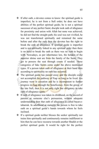 65
 If after oath, a devotee comes to know: the spiritual guide is
imperfect; he is not from a Sufi order; he does not have
abilities of the perfect spiritual guide; he is not a spiritual
successor of any perfect Saint; disciple took oath of allegiance
for proximity and union with Allah but none was achieved;
he did not find the straight path; his soul was not vivified, he
was not transformed spiritually and remained the same
before and after the oath then the devotee has the right to
break the oath of allegiance. If spiritual guide is imperfect
and is not spiritually linked to any spiritual order then there
is no need to break the oath as there was no oath to begin
with. Nowadays, as per inheritance law, the holders of the
superior shrine seat are from the family of the Saint. They
get to possess the seat through courts if needed. These
categories of fake Saints come under the above mentioned
types. If a person takes oath of allegiance at their hand then
according to spirituality no oath has occurred.
 The spiritual guide has passed away and the disciple could
not accomplish the pathway of Faqr so long as he lived. His
journey went in cessation and he is incompetent to further
progress in Faqr through the beneficence, from the grave, of
the late Sufi, then it is not only right but obligatory to take
oath of allegiance again.
 If oath of allegiance was taken in childhood, on the accord of
parents or someone else‟s persuasion, without adequate
understanding then that oath of allegiance is called bayat-e-
tabarruk. In adulthood or maturity the person is free to take
oath on a spiritual guide‟s hands towards whom he feels
inclined.
 If a spiritual guide neither blesses the seeker spiritually nor
trains him spiritually and continuously remains indifferent to
him then he can have recourse towards another Shaikh or the
perfect spiritual guide. It would be right for the perfect
 