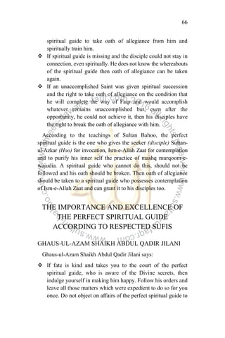 66
spiritual guide to take oath of allegiance from him and
spiritually train him.
 If spiritual guide is missing and the disciple could not stay in
connection, even spiritually. He does not know the whereabouts
of the spiritual guide then oath of allegiance can be taken
again.
 If an unaccomplished Saint was given spiritual succession
and the right to take oath of allegiance on the condition that
he will complete the way of Faqr and would accomplish
whatever remains unaccomplished but, even after the
opportunity, he could not achieve it, then his disciples have
the right to break the oath of allegiance with him.
According to the teachings of Sultan Bahoo, the perfect
spiritual guide is the one who gives the seeker (disciple) Sultan-
ul-Azkar (Hoo) for invocation, Ism-e-Allah Zaat for contemplation
and to purify his inner self the practice of mashq murqoom-e-
wajudia. A spiritual guide who cannot do this, should not be
followed and his oath should be broken. Then oath of allegiance
should be taken to a spiritual guide who possesses contemplation
of Ism-e-Allah Zaat and can grant it to his disciples too.
THE IMPORTANCE AND EXCELLENCE OF
THE PERFECT SPIRITUAL GUIDE
ACCORDING TO RESPECTED SUFIS
GHAUS-UL-AZAM SHAIKH ABDUL QADIR JILANI
Ghaus-ul-Azam Shaikh Abdul Qadir Jilani says:
 If fate is kind and takes you to the court of the perfect
spiritual guide, who is aware of the Divine secrets, then
indulge yourself in making him happy. Follow his orders and
leave all those matters which were expedient to do so for you
once. Do not object on affairs of the perfect spiritual guide to
 