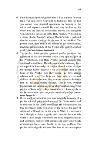68
 Find the man (spiritual guide) who is like a mirror for your
faith. You can correct your faith by looking at him just like
you correct your physical appearance by looking in the
mirror and improve yourself. Be wise! why this lust and for
what! You say that you do not need anyone who can guide
you, while it is the saying of the Holy Prophet, “A Momin is
a mirror of other Momin”. When a Momin‟s faith is perfected
then he becomes a mirror for the rest of the mankind. The
people check their faith in the mirror of the conversations,
meetings and proximity of that Momin (the perfect spiritual
guide). (Al-Fateh Rabbani, Section-61)
 The perfect Saint (perfect spiritual guide) possesses the
sainthood of the Holy Prophet which is the spiritual part of
his Prophethood. The Holy Prophet himself entrusts this
sainthood to that Saint. The religious scholars who only have
the superficial knowledge of religion should not be taken as
the „perfect Saints‟ because if we do consider them as the
heirs of the Prophet then they would just have uterine
relation with him. True heirs are those who are the real
children of a father because they are more related to the father
than all the other uterine children. That is why, Prophet
Mohammad sall‟Allahu alayhi wa‟alihi wasallam said, “One
portion of knowledge is kept secret which is known only to
the Divine scholars (i.e. the perfect spiritual guides). (Sir’r-ul-
Asrar, Section 5)
 If you want salvation then you must adopt the company of a
perfect spiritual guide who knows all the Divine orders and
is proficient in the Divine knowledge. He will teach you the
true knowledge, make you aware of the rules of the court of
Allah and will lead you on the way to Allah. It is necessary
for a disciple to have a guide and custodian because this
world is like a jungle where there are many dangerous snakes
and scorpions, horrible wild animals and many other kinds
of disastrous dangers (i.e. hurdles in the way to Allah). The
perfect spiritual guide will save him from all the catastrophes
 