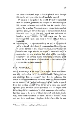 69
and show him the safe ways. If the disciple will travel through
this jungle without a guide, he will surely be harmed.
O’ traveler of the path of the world! Do not be separated
from the caravan, guide and the companions. Otherwise your
life, wealth and every asset will be lost. O’ traveler of the
path of the hereafter! You must remain alongwith the perfect
spiritual guide, as he will take you to the destination. Serve
him with devotion on this path, regard him and never be
heedless to his opinion. He will teach you the true
knowledge and elevate you close to Allah. (Al-Fateh Rabbani,
Section-50)
 It is obligatory on a person to vivify his soul in this material
world before physical death. It is accomplished from the man
of Divine persuasion (the perfect spiritual guide) because in
hereafter one reaps what he has sowed in the world and if a
person does not sow anything then what will he reap in the
hereafter? This sowing means performing spiritually good
deeds for the betterment of outward and inward existence of
a person. (Sir’r-ul-Asrar, Section 8)
SULTAN BAHOO
Sultan Bahoo says in his book Ain-ul-Faqr: “One must know
that who can be called the perfect spiritual guide? What qualities
and attributes does he possess? How does he submerge the
seeker in the Divine Oneness and bless him with presence in the
sacred assembly of Prophet Mohammad? What can be acquired
from the spiritual guide? What is his own status and rank?
Spiritual guide possesses Divine powers as he is the Faqeer Fana
Fillah Baqa Billah (annihilated in Allah and immortal with Him).
Spiritual guide is the giver of life (to the soul) and death (to the
nafs) and is indifferent to all the needs. He is like a Paras56
stone
and also like a touchstone. His glance is beneficent like the sun
56
The stone which turns everything to gold that touches it.
 