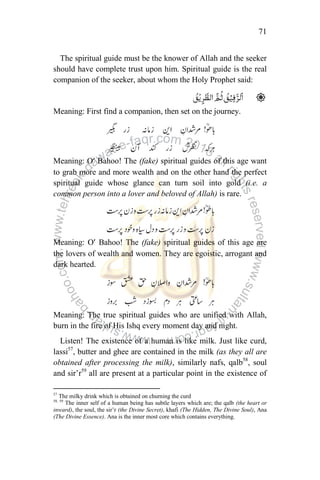 71
The spiritual guide must be the knower of Allah and the seeker
should have complete trust upon him. Spiritual guide is the real
companion of the seeker, about whom the Holy Prophet said:
Meaning: First find a companion, then set on the journey.
Meaning: O’ Bahoo! The (fake) spiritual guides of this age want
to grab more and more wealth and on the other hand the perfect
spiritual guide whose glance can turn soil into gold (i.e. a
common person into a lover and beloved of Allah) is rare.
Meaning: O’ Bahoo! The (fake) spiritual guides of this age are
the lovers of wealth and women. They are egoistic, arrogant and
dark hearted.
Meaning: The true spiritual guides who are unified with Allah,
burn in the fire of His Ishq every moment day and night.
Listen! The existence of a human is like milk. Just like curd,
lassi57
, butter and ghee are contained in the milk (as they all are
obtained after processing the milk), similarly nafs, qalb58
, soul
and sir‟r59
all are present at a particular point in the existence of
57
The milky drink which is obtained on churning the curd
58, 59
The inner self of a human being has subtle layers which are; the qalb (the heart or
inward), the soul, the sir‟r (the Divine Secret), khafi (The Hidden, The Divine Soul), Ana
(The Divine Essence). Ana is the inner most core which contains everything.
 