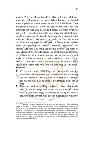 72
humans. When a little curd is added in the milk and it is left over
night, the milk converts into curd. When that curd is churned,
butter is produced which comes up and lassi is left below. Then
that butter is heated on fire which removes the impurities from
the butter and pure ghee is obtained. Just as a woman completes
her job by converting the milk into ghee, the spiritual guide
should also accomplish his task. He should show his disciple the
points of nafs, qalb, soul and sir‟r separately in his existence and
should also reveal upon him the point of Divine favour and the
points of knowledge of Shariat60
, Tareeqat61
, Haqeeqat62
and
Marifat63
. He must also make the disciple aware of the points of
evil, Satan and the inward diseases like greed, jealousy, arrogance
etc. in his being, all separately. Just as a butcher slaughters a goat,
removes its hide, separates the veins and other useless things
from the edible meat and throws them away, the spiritual guide
should also separate the evil from the existence of the seeker”.
(Ain-ul-Faqr)
 When you see a (so called) Faqeer who toils hard in austerity,
asceticism and abstinence but is unaware of the spirituality
and inward way to Allah, get to know that he is depraved
and his end will also be among the depraved ones. (Ain-ul-
Faqr)
 There are two kinds of Faqeers. One are those who are the
men of outward ways and others are the men of inward
ways. Those who struggle outwardly by eating less but are
unaware of the inward, will end up in falsehood. Whatever
60, 61, 62, 63
Shariat, Tareeqat, Haqeeqat and Marifat are our levels of Divine closeness.
People at the level of Shariat follow the shariah of Prophet Mohammad perfectly and
sincerely to attain closeness of Allah. They are people of physical prayers and deeds.
When they reach the level of Tareeqat they toil to gain inward purity by taking oath of
allegiance of the perfect spiritual guide. On attaining the inward purity they reach the
level of Haqeeqat where they find the reality through the Ishq of Allah. Ishq of Allah
leads to the next level of Marifat where they get the Divine knowledge after having
vision and closeness of Allah.
 