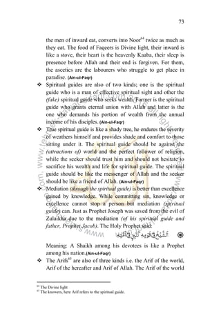 73
the men of inward eat, converts into Noor64
twice as much as
they eat. The food of Faqeers is Divine light, their inward is
like a stove, their heart is the heavenly Kaaba, their sleep is
presence before Allah and their end is forgiven. For them,
the ascetics are the labourers who struggle to get place in
paradise. (Ain-ul-Faqr)
 Spiritual guides are also of two kinds; one is the spiritual
guide who is a man of effective spiritual sight and other the
(fake) spiritual guide who seeks wealth. Former is the spiritual
guide who grants eternal union with Allah and latter is the
one who demands his portion of wealth from the annual
income of his disciples. (Ain-ul-Faqr)
 True spiritual guide is like a shady tree, he endures the severity
of weathers himself and provides shade and comfort to those
sitting under it. The spiritual guide should be against the
(attractions of) world and the perfect follower of religion,
while the seeker should trust him and should not hesitate to
sacrifice his wealth and life for spiritual guide. The spiritual
guide should be like the messenger of Allah and the seeker
should be like a friend of Allah. (Ain-ul-Faqr)
 Mediation (through the spiritual guide) is better than excellence
gained by knowledge. While committing sin, knowledge or
excellence cannot stop a person but mediation (spiritual
guide) can. Just as Prophet Joseph was saved from the evil of
Zulaikha due to the mediation (of his spiritual guide and
father, Prophet Jacob). The Holy Prophet said:
Meaning: A Shaikh among his devotees is like a Prophet
among his nation.(Ain-ul-Faqr)
 The Arifs65
are also of three kinds i.e. the Arif of the world,
Arif of the hereafter and Arif of Allah. The Arif of the world
64
The Divine light
65
The knowers, here Arif refers to the spiritual guide.
 