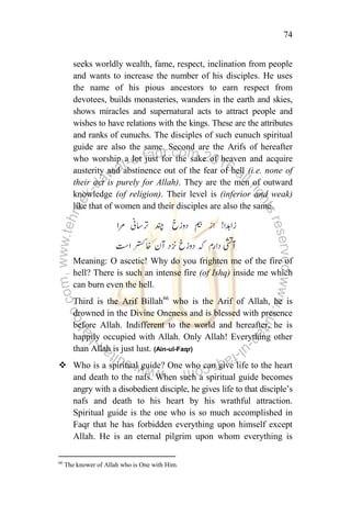 74
seeks worldly wealth, fame, respect, inclination from people
and wants to increase the number of his disciples. He uses
the name of his pious ancestors to earn respect from
devotees, builds monasteries, wanders in the earth and skies,
shows miracles and supernatural acts to attract people and
wishes to have relations with the kings. These are the attributes
and ranks of eunuchs. The disciples of such eunuch spiritual
guide are also the same. Second are the Arifs of hereafter
who worship a lot just for the sake of heaven and acquire
austerity and abstinence out of the fear of hell (i.e. none of
their act is purely for Allah). They are the men of outward
knowledge (of religion). Their level is (inferior and weak)
like that of women and their disciples are also the same.
Meaning: O ascetic! Why do you frighten me of the fire of
hell? There is such an intense fire (of Ishq) inside me which
can burn even the hell.
Third is the Arif Billah66
who is the Arif of Allah, he is
drowned in the Divine Oneness and is blessed with presence
before Allah. Indifferent to the world and hereafter, he is
happily occupied with Allah. Only Allah! Everything other
than Allah is just lust. (Ain-ul-Faqr)
 Who is a spiritual guide? One who can give life to the heart
and death to the nafs. When such a spiritual guide becomes
angry with a disobedient disciple, he gives life to that disciple‟s
nafs and death to his heart by his wrathful attraction.
Spiritual guide is the one who is so much accomplished in
Faqr that he has forbidden everything upon himself except
Allah. He is an eternal pilgrim upon whom everything is
66
The knower of Allah who is One with Him.
 