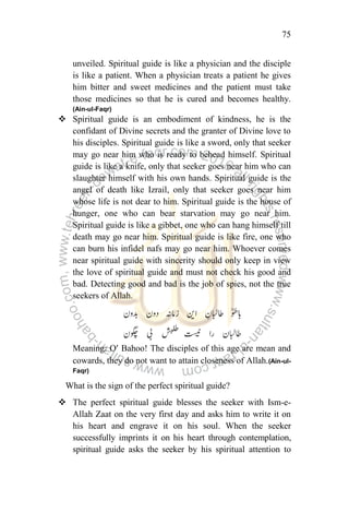 75
unveiled. Spiritual guide is like a physician and the disciple
is like a patient. When a physician treats a patient he gives
him bitter and sweet medicines and the patient must take
those medicines so that he is cured and becomes healthy.
(Ain-ul-Faqr)
 Spiritual guide is an embodiment of kindness, he is the
confidant of Divine secrets and the granter of Divine love to
his disciples. Spiritual guide is like a sword, only that seeker
may go near him who is ready to behead himself. Spiritual
guide is like a knife, only that seeker goes near him who can
slaughter himself with his own hands. Spiritual guide is the
angel of death like Izrail, only that seeker goes near him
whose life is not dear to him. Spiritual guide is the house of
hunger, one who can bear starvation may go near him.
Spiritual guide is like a gibbet, one who can hang himself till
death may go near him. Spiritual guide is like fire, one who
can burn his infidel nafs may go near him. Whoever comes
near spiritual guide with sincerity should only keep in view
the love of spiritual guide and must not check his good and
bad. Detecting good and bad is the job of spies, not the true
seekers of Allah.
Meaning: O’ Bahoo! The disciples of this age are mean and
cowards, they do not want to attain closeness of Allah.(Ain-ul-
Faqr)
What is the sign of the perfect spiritual guide?
 The perfect spiritual guide blesses the seeker with Ism-e-
Allah Zaat on the very first day and asks him to write it on
his heart and engrave it on his soul. When the seeker
successfully imprints it on his heart through contemplation,
spiritual guide asks the seeker by his spiritual attention to
 