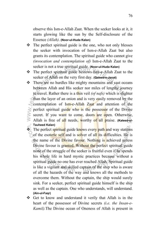 76
observe this Ism-e-Allah Zaat. When the seeker looks at it, it
starts glowing like the sun by the Self-disclosure of the
Essence (Allah). (Noor-ul-Huda Kalan)
 The perfect spiritual guide is the one, who not only blesses
the seeker with invocation of Ism-e-Allah Zaat but also
grants its contemplation. The spiritual guide who cannot give
(invocation and contemplation of) Ism-e-Allah Zaat to the
seeker is not a true spiritual guide. (Noor-ul-Huda Kalan)
 The perfect spiritual guide bestows Ism-e-Allah Zaat to the
seeker of Allah on the very first day. (Qaleed-e-Janat)
 There are no hurdles like mighty mountains and vast oceans
between Allah and His seeker nor miles of lengthy journey
to travel. Rather there is a thin veil (of nafs) which is slighter
than the layer of an onion and is very easily removed by the
contemplation of Ism-e-Allah Zaat and attention of the
perfect spiritual guide who is the possessor of the Divine
secret. If you want to come, doors are open. Otherwise,
Allah is free of all needs, worthy of all praise. (Kaleed-ul-
Tauheed Kalan)
 The perfect spiritual guide knows every path and way stations
of the esoteric self and is solver of all its difficulties. He is
the name of the Divine favour. Nothing is achieved unless
Divine favour is granted. Without the perfect spiritual guide
none of the struggle of the seeker is fruitful even if he spends
his whole life in hard mystic practices because without a
spiritual guide no one has ever reached Allah. Spiritual guide
is like a vigilant and skilled captain of the ship who is aware
of all the hazards of the way and knows all the methods to
overcome them. Without the captain, the ship would surely
sink. For a seeker, perfect spiritual guide himself is the ship
as well as the captain. One who understands, will understand.
(Ain-ul-Faqr)
 Get to know and understand it verily that Allah is in the
heart of the possessor of Divine secrets (i.e. the Insan-e-
Kamil).The Divine ocean of Oneness of Allah is present in
 