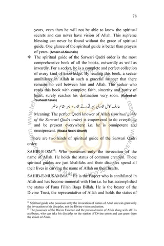 78
years, even then he will not be able to know the spiritual
secrets and can never have vision of Allah. This supreme
blessing can never be found without the grace of spiritual
guide. One glance of the spiritual guide is better than prayers
of years. (Ameer-ul-Kaunain)
 The spiritual guide of the Sarwari Qadri order is the most
comprehensive book of all the books, outwardly as well as
inwardly. For a seeker, he is a complete and perfect collection
of every kind of knowledge. By reading this book, a seeker
annihilates in Allah in such a graceful manner that there
remains no veil between him and Allah. The seeker who
reads this book with complete faith, sincerity and purity of
heart, surely reaches his destination very soon. (Kaleed-ul-
Tauheed Kalan)
Meaning: The perfect Qadri knower of Allah (spiritual guide
of the Sarwari Qadri order) is empowered to do everything
and be present everywhere i.e. he is omnipotent and
omnipresent. (Risala Roohi Sharif)
There are two kinds of spiritual guide of the Sarwari Qadri
order:
SAHIB-E-ISM68
: Who possesses only the invocation of the
name of Allah. He holds the status of common creation. These
spiritual guides are just khalifahs and their disciples spend all
their lives in carving the name of Allah on their hearts.
SAHIB-E-MUSAMMA69
: He is the Faqeer who is annihilated in
Allah and has become immortal with Him i.e. he has accomplished
the status of Fana Fillah Baqa Billah. He is the bearer of the
Divine Trust, the representative of Allah and holds the status of
68
Spiritual guide who possesses only the invocation of names of Allah and can grant only
the invocation to his disciples, not the Divine vision and union.
69
The possessor of the Divine Essence and the personal name of Allah along with all His
attributes, who can take his disciples to the station of Divine union and can grant them
the vision of Allah.
 