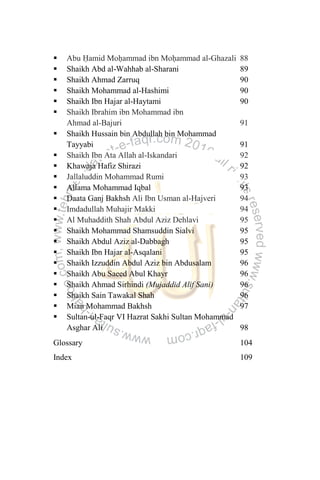  Abu Ḥamid Moḥammad ibn Moḥammad al-Ghazali 88
 Shaikh Abd al-Wahhab al-Sharani 89
 Shaikh Ahmad Zarruq 90
 Shaikh Mohammad al-Hashimi 90
 Shaikh Ibn Hajar al-Haytami 90
 Shaikh Ibrahim ibn Mohammad ibn
Ahmad al-Bajuri 91
 Shaikh Hussain bin Abdullah bin Mohammad
Tayyabi 91
 Shaikh Ibn Ata Allah al-Iskandari 92
 Khawaja Hafiz Shirazi 92
 Jallaluddin Mohammad Rumi 93
 Allama Mohammad Iqbal 93
 Daata Ganj Bakhsh Ali Ibn Usman al-Hajveri 94
 Imdadullah Muhajir Makki 94
 Al Muhaddith Shah Abdul Aziz Dehlavi 95
 Shaikh Mohammad Shamsuddin Sialvi 95
 Shaikh Abdul Aziz al-Dabbagh 95
 Shaikh Ibn Hajar al-Asqalani 95
 Shaikh Izzuddin Abdul Aziz bin Abdusalam 96
 Shaikh Abu Saeed Abul Khayr 96
 Shaikh Ahmad Sirhindi (Mujaddid Alif Sani) 96
 Shaikh Sain Tawakal Shah 96
 Mian Mohammad Bakhsh 97
 Sultan-ul-Faqr VI Hazrat Sakhi Sultan Mohammad
Asghar Ali 98
Glossary 104
Index 109
 