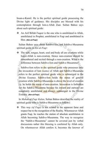 79
Insan-e-Kamil. He is the perfect spiritual guide possessing the
Divine light of guidance. His disciples are blessed with his
contemplation through Ism-e-Allah Zaat. Sultan Bahoo says
about such spiritual guide:
 An Arif Billah Faqeer is the one who is annihilated in Allah,
annihilated in Prophet, annihilated in Faqr and annihilated in
Hoo. (Ain-ul-Faqr)
Sultan Bahoo says about Sahib-e-Ism and Sahib-e-Musamma
spiritual guide in Ain-ul-Faqr:
 The nafs, tongue, heart, soul and body all are creations while
Ism-e-Allah is non-creation. Hence non-creation should be
remembered and recited through a non-creation. What is the
difference between Sahib-e-Ism and Sahib-e-Musamma?
Sahib-e-Ism refers to the spiritual guide who possesses only
the invocation of Ism (name) of Allah and Sahib-e-Musamma
refers to the perfect spiritual guide who is submerged in the
Divine Essence. Sahib-e-Ism holds the status of general
creation while Sahib-e-Musamma is above the level of creation
i.e. he holds the status of non-creation. Invocation is forbidden
for the Sahib-e-Musamma because his inward and outward are
completely annihilated and always submerged in the Divine
Essence. (Ain-ul-Faqr)
In Mahak-ul-Faqr Kalan, Sultan Bahoo describes the reality of
spiritual guide who is Sahib-e-Musamma as follows:
 This way (of Faqr) is not related to the apparent fame and
respect but to the recognition of the Reality. Whomsoever Allah
grants Faqr, he reaches the station of absolute annihilation in
Allah becoming Sahib-e-Musamma. The way to recognize
the “Sahib-e-Musamma” cannot be covered just by verbal
discussions rather this blessing is conferred by Allah only.
On whomsoever Allah confers it, becomes the knower of
 