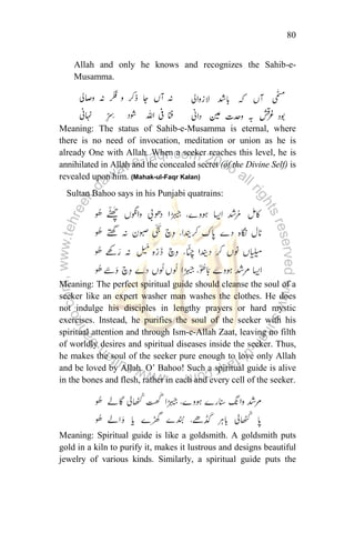 80
Allah and only he knows and recognizes the Sahib-e-
Musamma.
Meaning: The status of Sahib-e-Musamma is eternal, where
there is no need of invocation, meditation or union as he is
already One with Allah. When a seeker reaches this level, he is
annihilated in Allah and the concealed secret (of the Divine Self) is
revealed upon him. (Mahak-ul-Faqr Kalan)
Sultan Bahoo says in his Punjabi quatrains:
Meaning: The perfect spiritual guide should cleanse the soul of a
seeker like an expert washer man washes the clothes. He does
not indulge his disciples in lengthy prayers or hard mystic
exercises. Instead, he purifies the soul of the seeker with his
spiritual attention and through Ism-e-Allah Zaat, leaving no filth
of worldly desires and spiritual diseases inside the seeker. Thus,
he makes the soul of the seeker pure enough to love only Allah
and be loved by Allah. O‟ Bahoo! Such a spiritual guide is alive
in the bones and flesh, rather in each and every cell of the seeker.
Meaning: Spiritual guide is like a goldsmith. A goldsmith puts
gold in a kiln to purify it, makes it lustrous and designs beautiful
jewelry of various kinds. Similarly, a spiritual guide puts the
 