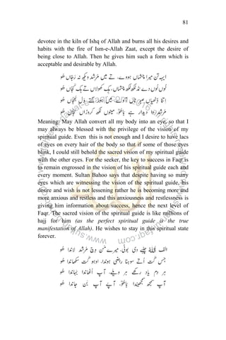 81
devotee in the kiln of Ishq of Allah and burns all his desires and
habits with the fire of Ism-e-Allah Zaat, except the desire of
being close to Allah. Then he gives him such a form which is
acceptable and desirable by Allah.
Meaning: May Allah convert all my body into an eye, so that I
may always be blessed with the privilege of the vision of my
spiritual guide. Even this is not enough and I desire to have lacs
of eyes on every hair of the body so that if some of those eyes
blink, I could still behold the sacred vision of my spiritual guide
with the other eyes. For the seeker, the key to success in Faqr is
to remain engrossed in the vision of his spiritual guide each and
every moment. Sultan Bahoo says that despite having so many
eyes which are witnessing the vision of the spiritual guide, his
desire and wish is not lessening rather he is becoming more and
more anxious and restless and this anxiousness and restlessness is
giving him information about success, hence the next level of
Faqr. The sacred vision of the spiritual guide is like millions of
hajj for him (as the perfect spiritual guide is the true
manifestation of Allah). He wishes to stay in this spiritual state
forever.
 