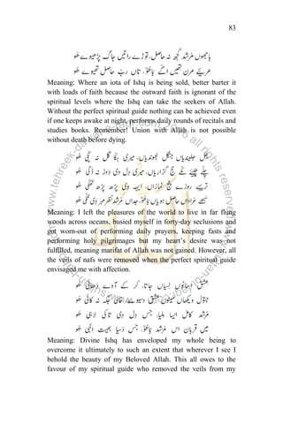 83
Meaning: Where an iota of Ishq is being sold, better barter it
with loads of faith because the outward faith is ignorant of the
spiritual levels where the Ishq can take the seekers of Allah.
Without the perfect spiritual guide nothing can be achieved even
if one keeps awake at night, performs daily rounds of recitals and
studies books. Remember! Union with Allah is not possible
without death before dying.
Meaning: I left the pleasures of the world to live in far flung
woods across oceans, busied myself in forty-day seclusions and
got worn-out of performing daily prayers, keeping fasts and
performing holy pilgrimages but my heart‟s desire was not
fulfilled, meaning marifat of Allah was not gained. However, all
the veils of nafs were removed when the perfect spiritual guide
envisaged me with affection.
Meaning: Divine Ishq has enveloped my whole being to
overcome it ultimately to such an extent that wherever I see I
behold the beauty of my Beloved Allah. This all owes to the
favour of my spiritual guide who removed the veils from my
 