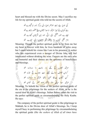 84
heart and blessed me with the Divine secret. May I sacrifice my
life for my spiritual guide who told me the secrets of Allah.
Meaning: Though the perfect spiritual guide is far from me but
my heart is forever with him, he lives hundreds of miles away
but I could behold his vision like I am in his presence. A seeker
who has experienced even a meager of Divine Ishq will feel
intoxicated without drinking the wine. Faqeers are the ones who
are immortal and their shrines are the epitomes of beneficence
and blessings.
Meaning: To behold the vision of the perfect spiritual guide of
the era is the pilgrimage for the seekers of Allah, as he is the
sacred door to Allah‟s blessings. Sultan Bahoo values the visit to
the perfect spiritual guide as circumambulating the Holy Kaaba.
He says:
The company of the perfect spiritual guide is like pilgrimage to
Makkah, he is the Divine door of Allah‟s blessings. So, I keep
myself busy in performing this pilgrimage by circumambulating
the spiritual guide (like the seekers of Allah of all times have
 
