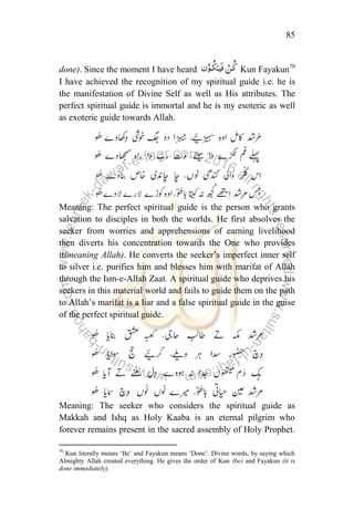 85
done). Since the moment I have heard Kun Fayakun70
I have achieved the recognition of my spiritual guide i.e. he is
the manifestation of Divine Self as well as His attributes. The
perfect spiritual guide is immortal and he is my esoteric as well
as exoteric guide towards Allah.
Meaning: The perfect spiritual guide is the person who grants
salvation to disciples in both the worlds. He first absolves the
seeker from worries and apprehensions of earning livelihood
then diverts his concentration towards the One who provides
it(meaning Allah). He converts the seeker‟s imperfect inner self
to silver i.e. purifies him and blesses him with marifat of Allah
through the Ism-e-Allah Zaat. A spiritual guide who deprives his
seekers in this material world and fails to guide them on the path
to Allah‟s marifat is a liar and a false spiritual guide in the guise
of the perfect spiritual guide.
Meaning: The seeker who considers the spiritual guide as
Makkah and Ishq as Holy Kaaba is an eternal pilgrim who
forever remains present in the sacred assembly of Holy Prophet.
70
Kun literally means „Be‟ and Fayakun means „Done‟. Divine words, by saying which
Almighty Allah created everything. He gives the order of Kun (be) and Fayakun (it is
done immediately).
 