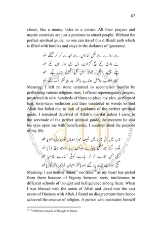 87
closet, like a mouse hides in a corner. All their prayers and
mystic exercises are just a pretence to attract people. Without the
perfect spiritual guide, no one can travel this difficult path which
is filled with hurdles and stays in the darkness of ignorance.
Meaning: I left no stone unturned to accomplish marifat by
performing various religious rites. I offered supererogatory prayers,
prostrated in salat hundreds of times to place my plea, performed
hajj, forty-days seclusion and then wandered in woods to find
Allah but failed due to lack of guidance of the perfect spiritual
guide. I remained deprived of Allah‟s marifat unless I came in
the servitude of the perfect spiritual guide, the moment he cast
his eyes upon me with beneficence, I accomplished the purpose
of my life.
Meaning: I am neither Sunni71
nor Shia72
as my heart has parted
from them because of bigotry between sects, intolerance in
different schools of thought and belligerence among them. When
I was blessed with the union of Allah and dived into the vast
ocean of Oneness with Allah, I found no disagreement there hence
achieved the essence of religion. A person who associates himself
71, 72
Different schools of thought in Islam.
 