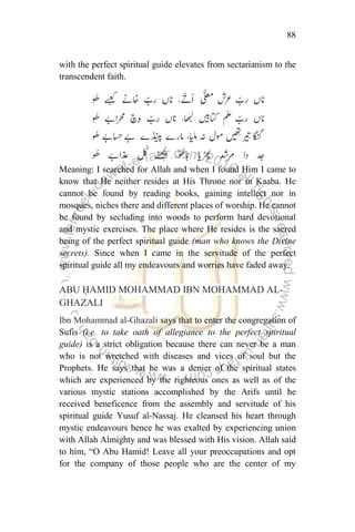 88
with the perfect spiritual guide elevates from sectarianism to the
transcendent faith.
Meaning: I searched for Allah and when I found Him I came to
know that He neither resides at His Throne nor in Kaaba. He
cannot be found by reading books, gaining intellect nor in
mosques, niches there and different places of worship. He cannot
be found by secluding into woods to perform hard devotional
and mystic exercises. The place where He resides is the sacred
being of the perfect spiritual guide (man who knows the Divine
secrets). Since when I came in the servitude of the perfect
spiritual guide all my endeavours and worries have faded away.
ABU ḤAMID MOHAMMAD IBN MOHAMMAD AL-
GHAZALI
Ibn Mohammad al-Ghazali says that to enter the congregation of
Sufis (i.e. to take oath of allegiance to the perfect spiritual
guide) is a strict obligation because there can never be a man
who is not wretched with diseases and vices of soul but the
Prophets. He says that he was a denier of the spiritual states
which are experienced by the righteous ones as well as of the
various mystic stations accomplished by the Arifs until he
received beneficence from the assembly and servitude of his
spiritual guide Yusuf al-Nassaj. He cleansed his heart through
mystic endeavours hence he was exalted by experiencing union
with Allah Almighty and was blessed with His vision. Allah said
to him, “O Abu Hamid! Leave all your preoccupations and opt
for the company of those people who are the center of my
 