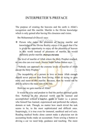 INTERPRETER‟S PREFACE
The purpose of creating the heavens and the earth is Allah‟s
recognition and His marifat. Marifat is the Divine knowledge
which is only gained after having His closeness and vision.
Ibn Mohammad al-Ghazali says:
 Person who tastes the pleasures of having marifat and
knowledge of the Divine Reality enjoys it so much that if he
is given the opportunity to enjoy all the pleasures of heaven
in this world instead of pleasures of marifat, he would
definitely prefer marifat. (Kemiya-e-Sa’adat)
The level of marifat of Allah where the Holy Prophet reached,
no one else can ever reach. Hazrat Sakhi Sultan Bahoo says:
“Nobody can approach the extreme levels of marifat of Allah
except the Holy Prophet.”
The incapability of a person to love or know Allah enough
should never prevent him from loving Allah or trying to gain
more and more of His marifat. Because, then he would not be
able to achieve the main aim of his life.
How can we gain marifat of Allah?
It would be wise and prudent to find the perfect spiritual guide
first. Nothing in this physical world can be learned and
accomplished without a teacher, guide or leader i.e. a person
who himself has learned, experienced and perfected the subject,
domain or task. Though, no matter how much trivial the task
seems to be, to the most sophisticated and difficult ones.
Surprisingly, it is true even for immoral, unethical and evil acts.
Reading medical books alone cannot make a physician nor do
accounting books make an accountant. From sewing a button to
driving a car we need help, guidance and teaching. The more
 