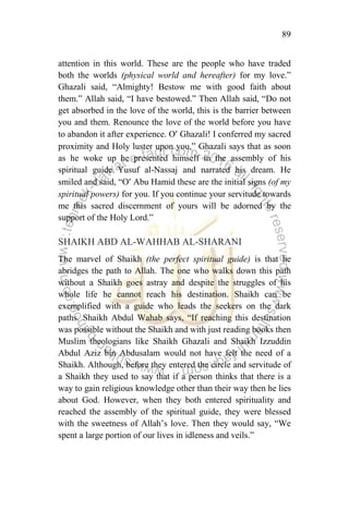 89
attention in this world. These are the people who have traded
both the worlds (physical world and hereafter) for my love.”
Ghazali said, “Almighty! Bestow me with good faith about
them.” Allah said, “I have bestowed.” Then Allah said, “Do not
get absorbed in the love of the world, this is the barrier between
you and them. Renounce the love of the world before you have
to abandon it after experience. O’ Ghazali! I conferred my sacred
proximity and Holy luster upon you.” Ghazali says that as soon
as he woke up he presented himself in the assembly of his
spiritual guide Yusuf al-Nassaj and narrated his dream. He
smiled and said, “O’ Abu Hamid these are the initial signs (of my
spiritual powers) for you. If you continue your servitude towards
me this sacred discernment of yours will be adorned by the
support of the Holy Lord.”
SHAIKH ABD AL-WAHHAB AL-SHARANI
The marvel of Shaikh (the perfect spiritual guide) is that he
abridges the path to Allah. The one who walks down this path
without a Shaikh goes astray and despite the struggles of his
whole life he cannot reach his destination. Shaikh can be
exemplified with a guide who leads the seekers on the dark
paths. Shaikh Abdul Wahab says, “If reaching this destination
was possible without the Shaikh and with just reading books then
Muslim theologians like Shaikh Ghazali and Shaikh Izzuddin
Abdul Aziz bin Abdusalam would not have felt the need of a
Shaikh. Although, before they entered the circle and servitude of
a Shaikh they used to say that if a person thinks that there is a
way to gain religious knowledge other than their way then he lies
about God. However, when they both entered spirituality and
reached the assembly of the spiritual guide, they were blessed
with the sweetness of Allah‟s love. Then they would say, “We
spent a large portion of our lives in idleness and veils.”
 