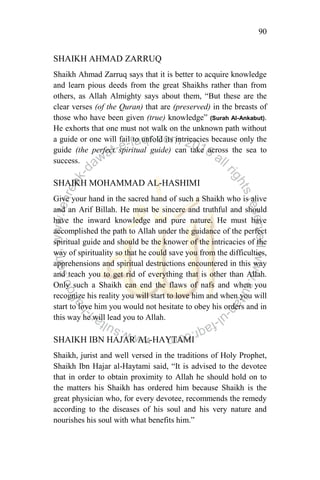 90
SHAIKH AHMAD ZARRUQ
Shaikh Ahmad Zarruq says that it is better to acquire knowledge
and learn pious deeds from the great Shaikhs rather than from
others, as Allah Almighty says about them, “But these are the
clear verses (of the Quran) that are (preserved) in the breasts of
those who have been given (true) knowledge” (Surah Al-Ankabut).
He exhorts that one must not walk on the unknown path without
a guide or one will fail to unfold its intricacies because only the
guide (the perfect spiritual guide) can take across the sea to
success.
SHAIKH MOHAMMAD AL-HASHIMI
Give your hand in the sacred hand of such a Shaikh who is alive
and an Arif Billah. He must be sincere and truthful and should
have the inward knowledge and pure nature. He must have
accomplished the path to Allah under the guidance of the perfect
spiritual guide and should be the knower of the intricacies of the
way of spirituality so that he could save you from the difficulties,
apprehensions and spiritual destructions encountered in this way
and teach you to get rid of everything that is other than Allah.
Only such a Shaikh can end the flaws of nafs and when you
recognize his reality you will start to love him and when you will
start to love him you would not hesitate to obey his orders and in
this way he will lead you to Allah.
SHAIKH IBN HAJAR AL-HAYTAMI
Shaikh, jurist and well versed in the traditions of Holy Prophet,
Shaikh Ibn Hajar al-Haytami said, “It is advised to the devotee
that in order to obtain proximity to Allah he should hold on to
the matters his Shaikh has ordered him because Shaikh is the
great physician who, for every devotee, recommends the remedy
according to the diseases of his soul and his very nature and
nourishes his soul with what benefits him.”
 