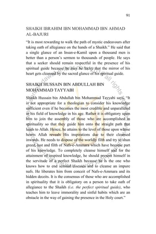 91
SHAIKH IBRAHIM IBN MOHAMMAD IBN AHMAD
AL-BAJURI
“It is most rewarding to walk the path of mystic endeavours after
taking oath of allegiance on the hands of a Shaikh.” He said that
a single glance of an Insan-e-Kamil upon a thousand men is
better than a person‟s sermon to thousands of people. He says
that a seeker should remain respectful in the presence of his
spiritual guide because he may be lucky that the mirror of his
heart gets cleansed by the sacred glance of his spiritual guide.
SHAIKH HUSSAIN BIN ABDULLAH BIN
MOHAMMAD TAYYABI
Shaikh Hussain bin Abdullah bin Mohammad Tayyabi says, “It
is not appropriate for a theologian to consider his knowledge
sufficient even if he becomes the most credible and unparalleled
in his field of knowledge in his age. Rather it is obligatory upon
him to join the assembly of those who are accomplished in
spirituality so that they guide him onto the straight path that
leads to Allah. Hence, he attains to the level of those upon whose
hearts Allah reveals His inspirations due to their cleansed
inwards. He needs to dispose of the worldly filth and try to shun
greed, lust and filth of Nafs-e-Ammara which have become part
of his knowledge. To completely cleanse himself and for the
attainment of inspired knowledge, he should present himself in
the servitude of a perfect Shaikh because he is the one who
knows how to end sensual diseases and to cleanse an impure
nafs. He liberates him from conceit of Nafs-e-Ammara and its
hidden deceits. It is the consensus of those who are accomplished
in spirituality that it is obligatory on a person to take oath of
allegiance to the Shaikh (i.e. the perfect spiritual guide), who
teaches him to leave immorality and sinful habits which are an
obstacle in the way of gaining the presence in the Holy court.”
 