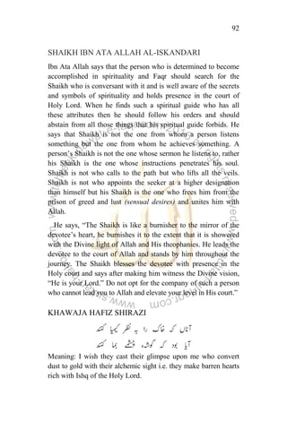 92
SHAIKH IBN ATA ALLAH AL-ISKANDARI
Ibn Ata Allah says that the person who is determined to become
accomplished in spirituality and Faqr should search for the
Shaikh who is conversant with it and is well aware of the secrets
and symbols of spirituality and holds presence in the court of
Holy Lord. When he finds such a spiritual guide who has all
these attributes then he should follow his orders and should
abstain from all those things that his spiritual guide forbids. He
says that Shaikh is not the one from whom a person listens
something but the one from whom he achieves something. A
person‟s Shaikh is not the one whose sermon he listens to, rather
his Shaikh is the one whose instructions penetrates his soul.
Shaikh is not who calls to the path but who lifts all the veils.
Shaikh is not who appoints the seeker at a higher designation
than himself but his Shaikh is the one who frees him from the
prison of greed and lust (sensual desires) and unites him with
Allah.
He says, “The Shaikh is like a burnisher to the mirror of the
devotee‟s heart, he burnishes it to the extent that it is showered
with the Divine light of Allah and His theophanies. He leads the
devotee to the court of Allah and stands by him throughout the
journey. The Shaikh blesses the devotee with presence in the
Holy court and says after making him witness the Divine vision,
“He is your Lord.” Do not opt for the company of such a person
who cannot lead you to Allah and elevate your level in His court.”
KHAWAJA HAFIZ SHIRAZI
Meaning: I wish they cast their glimpse upon me who convert
dust to gold with their alchemic sight i.e. they make barren hearts
rich with Ishq of the Holy Lord.
 