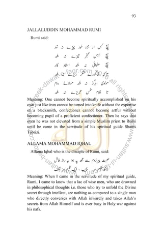 93
JALLALUDDIN MOHAMMAD RUMI
Rumi said:
Meaning: One cannot become spiritually accomplished on his
own just like iron cannot be turned into knife without the expertise
of a blacksmith, confectioner cannot become artful without
becoming pupil of a proficient confectioner. Then he says that
even he was not elevated from a simple Muslim priest to Rumi
until he came in the servitude of his spiritual guide Shams
Tabrizi.
ALLAMA MOHAMMAD IQBAL
Allama Iqbal who is the disciple of Rumi, said:
Meaning: When I came in the servitude of my spiritual guide,
Rumi, I came to know that a lac of wise men, who are drowned
in philosophical thoughts i.e. those who try to unfold the Divine
secret through intellect, are nothing as compared to a single man
who directly converses with Allah inwardly and takes Allah‟s
secrets from Allah Himself and is ever busy in Holy war against
his nafs.
 