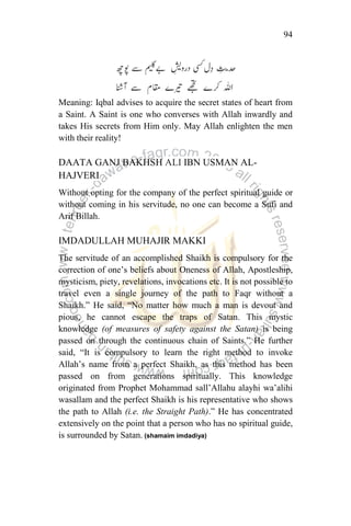 94
Meaning: Iqbal advises to acquire the secret states of heart from
a Saint. A Saint is one who converses with Allah inwardly and
takes His secrets from Him only. May Allah enlighten the men
with their reality!
DAATA GANJ BAKHSH ALI IBN USMAN AL-
HAJVERI
Without opting for the company of the perfect spiritual guide or
without coming in his servitude, no one can become a Sufi and
Arif Billah.
IMDADULLAH MUHAJIR MAKKI
The servitude of an accomplished Shaikh is compulsory for the
correction of one‟s beliefs about Oneness of Allah, Apostleship,
mysticism, piety, revelations, invocations etc. It is not possible to
travel even a single journey of the path to Faqr without a
Shaikh.” He said, “No matter how much a man is devout and
pious, he cannot escape the traps of Satan. This mystic
knowledge (of measures of safety against the Satan) is being
passed on through the continuous chain of Saints.” He further
said, “It is compulsory to learn the right method to invoke
Allah‟s name from a perfect Shaikh, as this method has been
passed on from generations spiritually. This knowledge
originated from Prophet Mohammad sall‟Allahu alayhi wa‟alihi
wasallam and the perfect Shaikh is his representative who shows
the path to Allah (i.e. the Straight Path).” He has concentrated
extensively on the point that a person who has no spiritual guide,
is surrounded by Satan. (shamaim imdadiya)
 