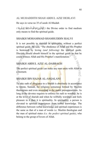 95
AL MUHADDITH SHAH ABDUL AZIZ DEHLAVI
He says in verse no 35 of surah Al-Maidah
the Divine order to find medium
only means to find the spiritual guide.
SHAIKH MOHAMMAD SHAMSUDDIN SIALVI
It is not possible to succeed in spirituality without a perfect
spiritual guide. He said, “The obedience of Allah and His Prophet
is bestowed by loving (and following) the spiritual guide.
Disciple should absorb himself in the spiritual guide so that he
could witness Allah and His Prophet‟s manifestation.”
SHAIKH ABDUL AZIZ AL-DABBAGH
The perfect spiritual guide can make any man unite with Allah in
a moment.
SHAIKH IBN HAJAR AL-ASQALANI
To take oath of allegiance to a Shaikh is absolutely in accordance
to Quran, Sunnah, the religious consensus formed by Muslim
theologians and even according to the moral presuppositions. As
long as the devotee requires to enforce his nafs to worship, he is
at the level of shariah and when he willfully worships and feels
pleasure in it then it is spirituality. In spirituality, a person is
elevated to spiritual experiences from verbal knowledge. The
difference between verbal knowledge and spiritual experiences is
the same as that of a man of words i.e. Muslim theologian and
the man of spiritual states (i.e. the perfect spiritual guide), who
belong to the group of lovers of Allah.
 