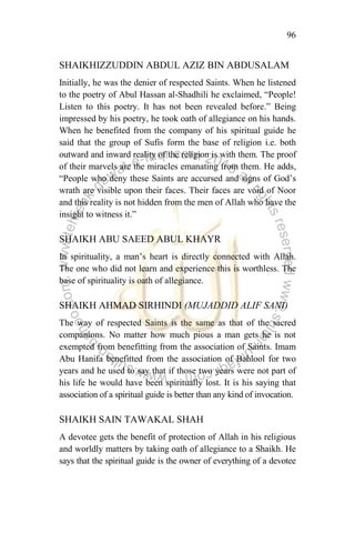 96
SHAIKHIZZUDDIN ABDUL AZIZ BIN ABDUSALAM
Initially, he was the denier of respected Saints. When he listened
to the poetry of Abul Hassan al-Shadhili he exclaimed, “People!
Listen to this poetry. It has not been revealed before.” Being
impressed by his poetry, he took oath of allegiance on his hands.
When he benefited from the company of his spiritual guide he
said that the group of Sufis form the base of religion i.e. both
outward and inward reality of the religion is with them. The proof
of their marvels are the miracles emanating from them. He adds,
“People who deny these Saints are accursed and signs of God‟s
wrath are visible upon their faces. Their faces are void of Noor
and this reality is not hidden from the men of Allah who have the
insight to witness it.”
SHAIKH ABU SAEED ABUL KHAYR
In spirituality, a man‟s heart is directly connected with Allah.
The one who did not learn and experience this is worthless. The
base of spirituality is oath of allegiance.
SHAIKH AHMAD SIRHINDI (MUJADDID ALIF SANI)
The way of respected Saints is the same as that of the sacred
companions. No matter how much pious a man gets he is not
exempted from benefitting from the association of Saints. Imam
Abu Hanifa benefitted from the association of Bahlool for two
years and he used to say that if those two years were not part of
his life he would have been spiritually lost. It is his saying that
association of a spiritual guide is better than any kind of invocation.
SHAIKH SAIN TAWAKAL SHAH
A devotee gets the benefit of protection of Allah in his religious
and worldly matters by taking oath of allegiance to a Shaikh. He
says that the spiritual guide is the owner of everything of a devotee
 