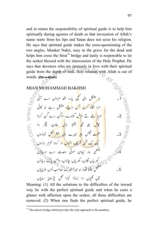97
and in return the responsibility of spiritual guide is to help him
spiritually during agonies of death so that invocation of Allah‟s
name starts from his lips and Satan does not seize his religion.
He says that spiritual guide makes the cross-questioning of the
two angles, Munkar Nakir, easy in the grave for the dead and
helps him cross the Sirat73
bridge and lastly is responsible to let
the seeker blessed with the intercession of the Holy Prophet. He
says that devotees who are intensely in love with their spiritual
guide from the depth of soul, their relation with Allah is out of
words. (Zikr-e-Khair)
MIAN MOHAMMAD BAKHSH
Meaning: (1) All the solutions to the difficulties of the inward
way lie with the perfect spiritual guide and when he casts a
glance with affection upon the seeker, all these difficulties are
removed. (2) When one finds the perfect spiritual guide, he
73
The narrow bridge which provides the only approach to the paradise.
 