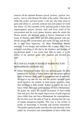 98
removes all the spiritual diseases (greed, jealousy, egotism, lust,
malice, rancor) and cleanses the heart of the seeker. That man of
Allah (the perfect spiritual guide) is the one who turns stone to
gems and rubies i.e. converts common men and seekers of world
into Saints. (3) The assembly of the spiritual guide is better than
supererogatory prayers because each and every word of his
conversation and his every glance bestows upon the seeker the
Divine secrets. (4) Spiritual guide is forever immersed in the
ocean of Oneness with Allah and rises every moment with new
Divine secrets. His conversation and words are true and Divine.
He is pure from hypocrisy. (5) Mian Mohammad Bakhsh
exclaims, “I was meager and worthless like a poppy seed. I have
achieved everything in life due to the kindness and blessing of
my spiritual guide. I was worse than filth on lanes, it is the
favour of my spiritual guide who cleansed and elevated my
soul”.
SULTAN-UL-FAQR VI HAZRAT SAKHI SULTAN
MOHAMMAD ASGHAR ALI
 Sultan Mohammad Asghar Ali is my spiritual guide. He often
repeated the sayings of Sultan Bahoo that the perfect spiritual
guide of Sarwari Qadri order is omnipresent and all powerful.
He used to say that the true and the perfect spiritual guide
never involves his seekers in hard mystic exercises, forty
days seclusion or daily recitals. Rather, he knows the way of
Ism-e-Allah Zaat and contemplation of Ism-e-Mohammad.
He grants the seeker the eternal invocation of Ism-e-Allah
Zaat and gives him the naqsh (impression) of gold engraved
Ism-e-Allah Zaat and Ism-e-Mohammad for contemplation.
He lets him cover the path of Faqr by showing him the way
of mashq murqoom-e-wajudia. This way is not written in
books, its knowledge is inwardly and secretly transmitted.
The perfect spiritual guide sanctifies the soul and body of the
seeker by invocation and contemplation of Ism-e-Allah Zaat
 