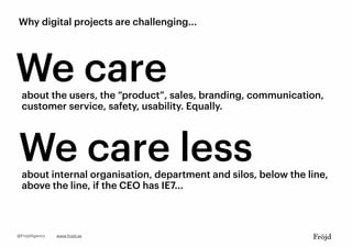 Why digital projects are challenging...
We careabout the users, the “product”, sales, branding, communication,
customer service, safety, usability. Equally.
We care lessabout internal organisation, department and silos, below the line,
above the line, if the CEO has IE7...
www.frojd.se@FrojdAgency
 