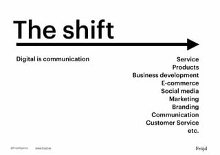 The shift
Digital is communication Service
Products
Business development
E-commerce
Social media
Marketing
Branding
Communication
Customer Service
etc.
www.frojd.se@FrojdAgency
 