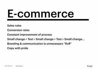 E-commerce
Sales rules
Constant improvement of process
Small change > Test > Small change > Test > Small change...
Branding & communication is unnecessary “fluﬀ”
Conversion rates
Copy with pride
www.frojd.se@FrojdAgency
 